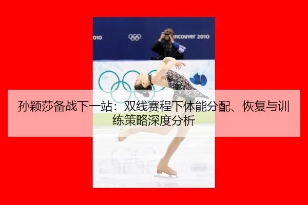 孙颖莎备战下一站：双线赛程下体能分配、恢复与训练策略深度分析